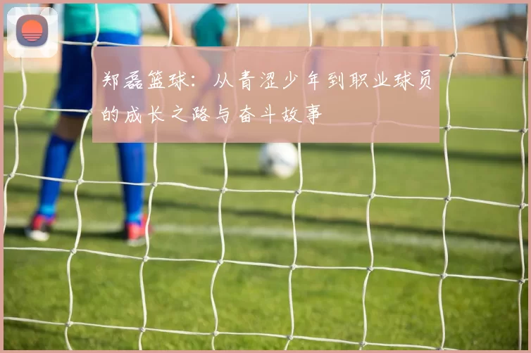 郑磊篮球：从青涩少年到职业球员的成长之路与奋斗故事