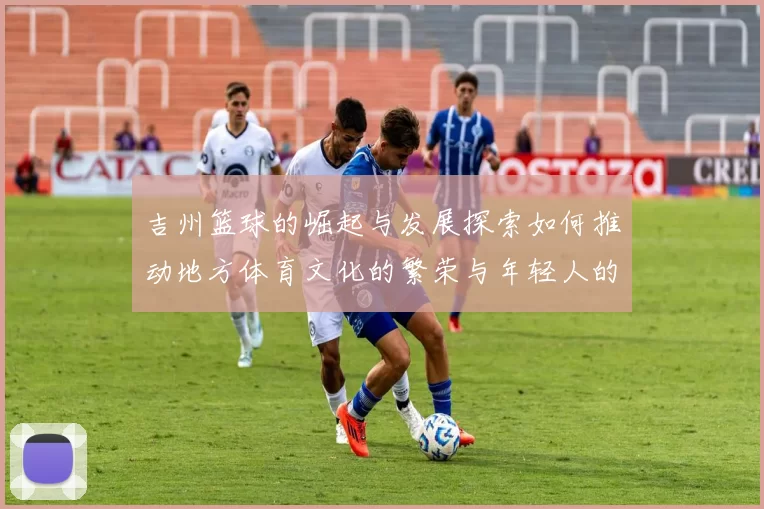 吉州篮球的崛起与发展探索如何推动地方体育文化的繁荣与年轻人的成长
