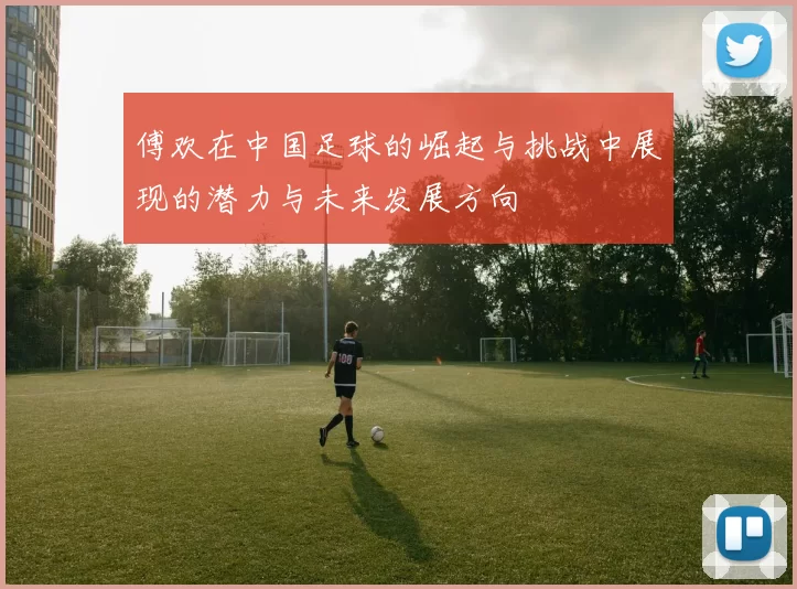 傅欢在中国足球的崛起与挑战中展现的潜力与未来发展方向