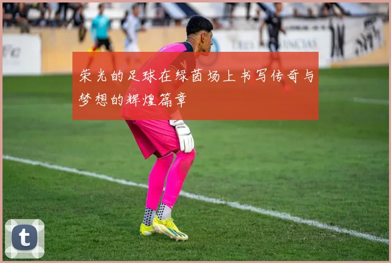 荣光的足球在绿茵场上书写传奇与梦想的辉煌篇章
