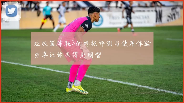 垃圾篮球鞋3的终极评测与使用体验分享让你买得更明智