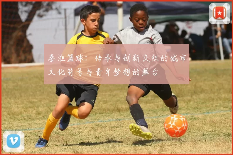 秦淮篮球：传承与创新交织的城市文化符号与青年梦想的舞台