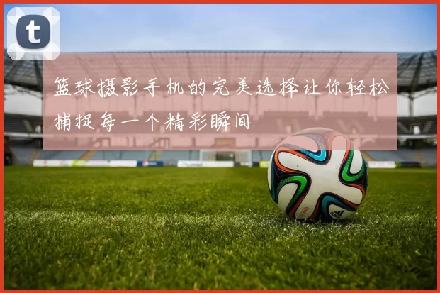 篮球摄影手机的完美选择让你轻松捕捉每一个精彩瞬间